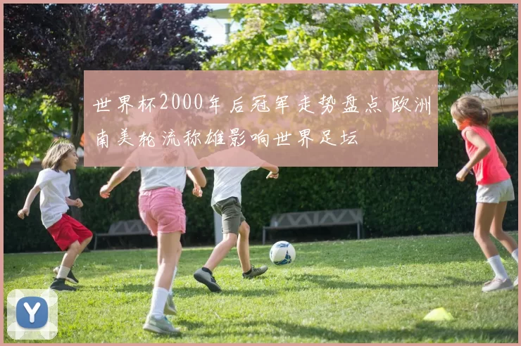 世界杯2000年后冠军走势盘点 欧洲南美轮流称雄影响世界足坛