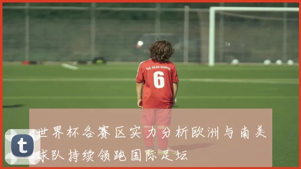世界杯各赛区实力分析欧洲与南美球队持续领跑国际足坛
