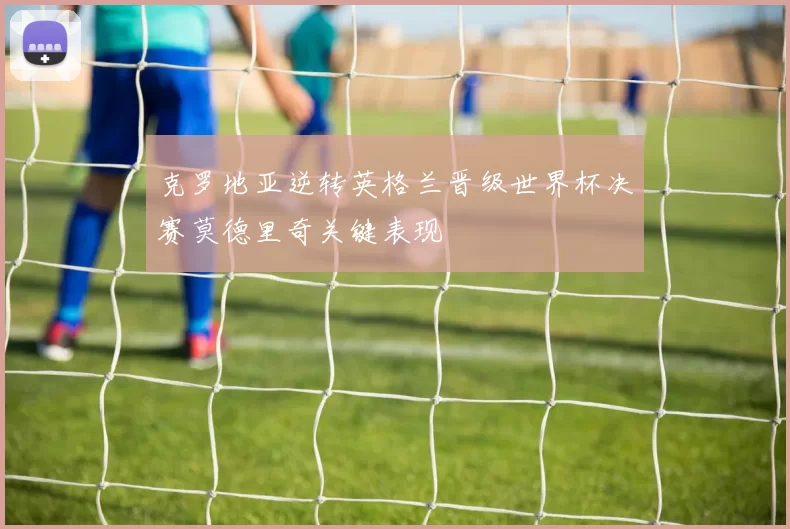 克罗地亚逆转英格兰晋级世界杯决赛莫德里奇关键表现