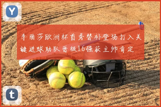 李丽莎欧洲杯首秀替补登场打入关键进球助队晋级16强获主帅肯定