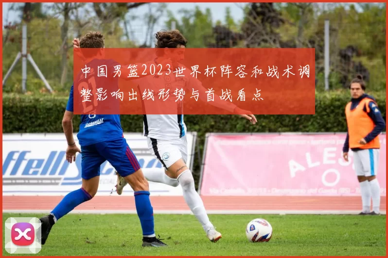 中国男篮2023世界杯阵容和战术调整影响出线形势与首战看点