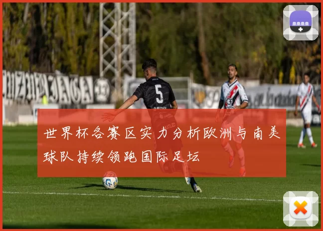 世界杯各赛区实力分析欧洲与南美球队持续领跑国际足坛