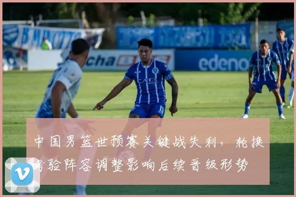 中国男篮世预赛关键战失利，轮换考验阵容调整影响后续晋级形势