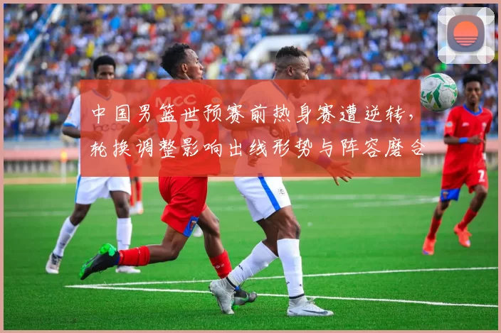 中国男篮世预赛前热身赛遭逆转，轮换调整影响出线形势与阵容磨合