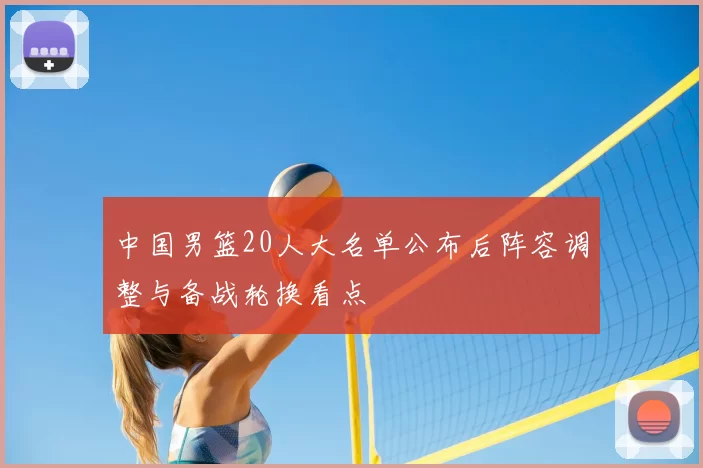 中国男篮20人大名单公布后阵容调整与备战轮换看点