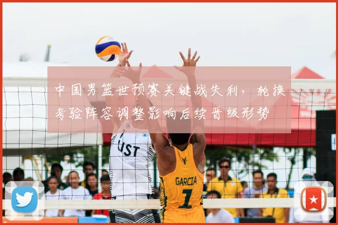 中国男篮世预赛关键战失利，轮换考验阵容调整影响后续晋级形势