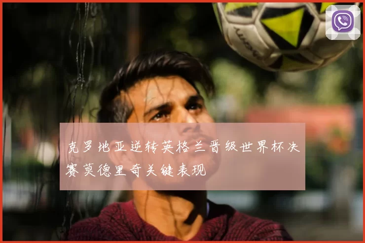 克罗地亚逆转英格兰晋级世界杯决赛莫德里奇关键表现