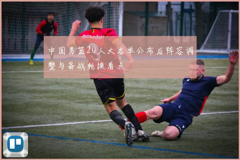 中国男篮20人大名单公布后阵容调整与备战轮换看点
