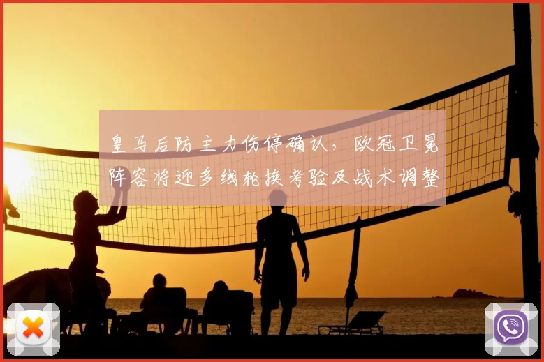 皇马后防主力伤停确认，欧冠卫冕阵容将迎多线轮换考验及战术调整