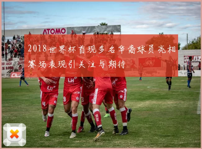 2018世界杯首现多名华裔球员亮相赛场表现引关注与期待