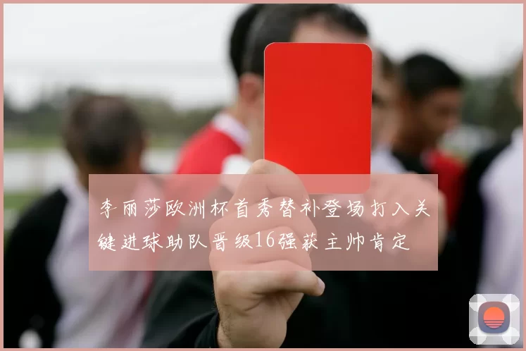 李丽莎欧洲杯首秀替补登场打入关键进球助队晋级16强获主帅肯定