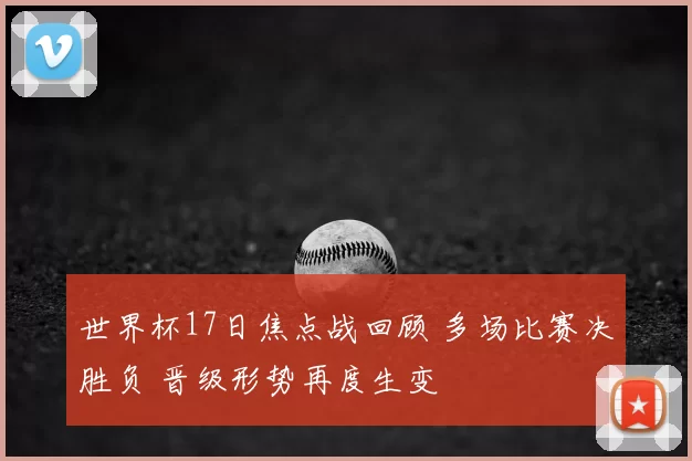 世界杯17日焦点战回顾 多场比赛决胜负 晋级形势再度生变
