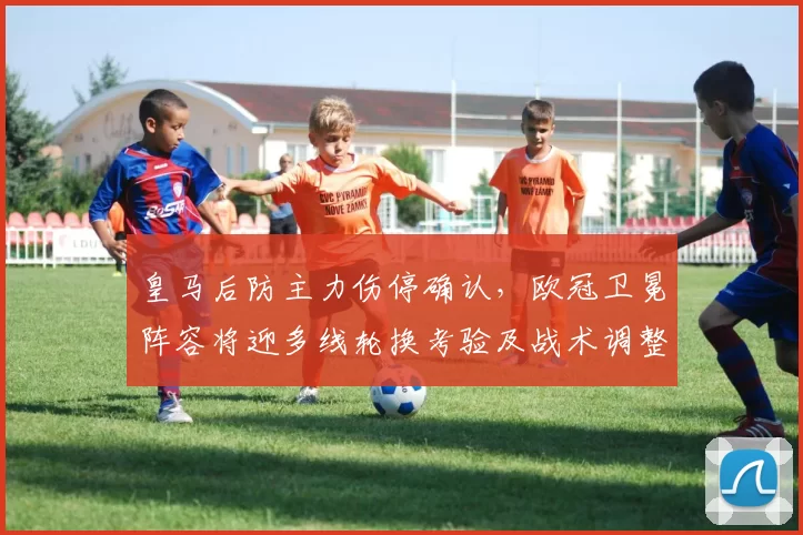 皇马后防主力伤停确认，欧冠卫冕阵容将迎多线轮换考验及战术调整