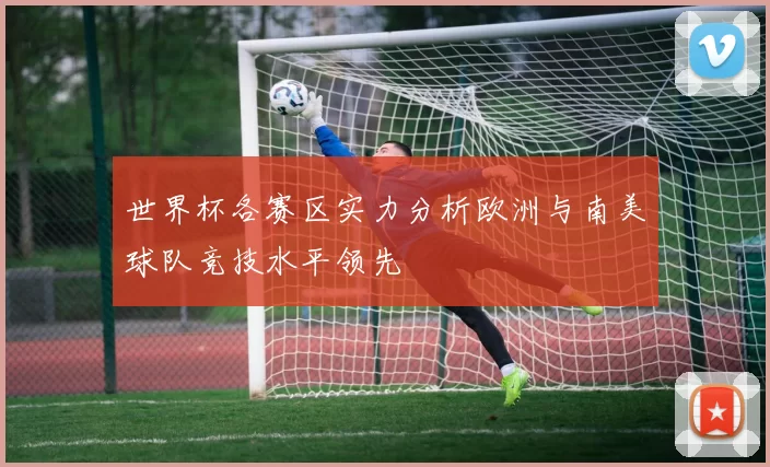 世界杯各赛区实力分析欧洲与南美球队竞技水平领先