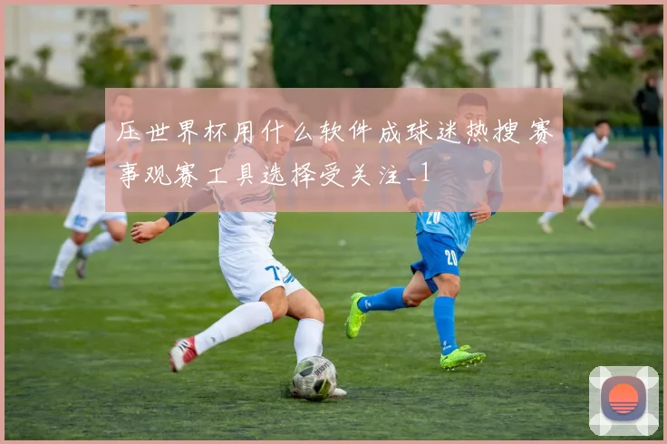 压世界杯用什么软件成球迷热搜 赛事观赛工具选择受关注_1