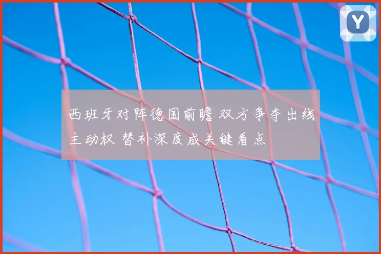 西班牙对阵德国前瞻 双方争夺出线主动权 替补深度成关键看点