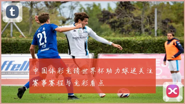 中国体彩竞猜世界杯助力球迷关注赛事赛程与竞彩看点