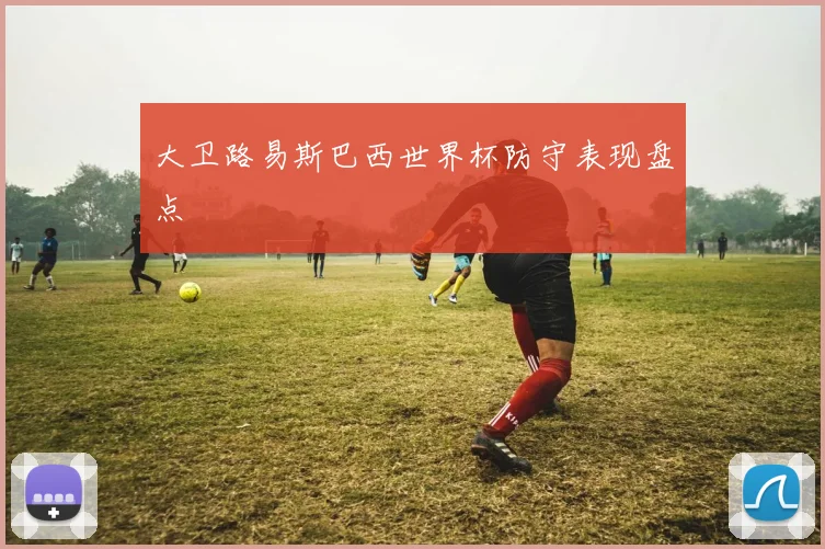 大卫路易斯巴西世界杯防守表现盘点
