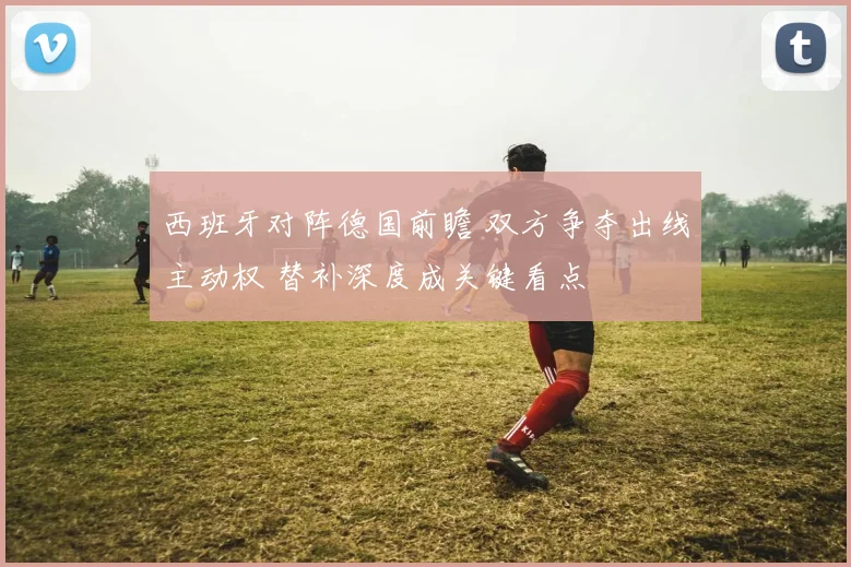 西班牙对阵德国前瞻 双方争夺出线主动权 替补深度成关键看点